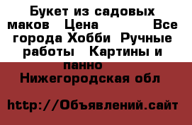  Букет из садовых маков › Цена ­ 6 000 - Все города Хобби. Ручные работы » Картины и панно   . Нижегородская обл.